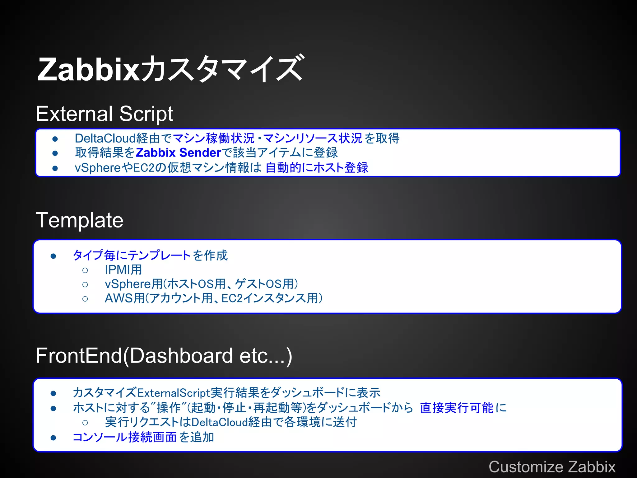 Zabbixカスタマイズ
External Script
 ●   DeltaCloud経由でマシン稼働状況 ・マシンリソース状況 を取得
 ●   取得結果をZabbix Senderで該当アイテムに登録
 ●   vSphereやEC2の仮想マシン情報は 自動的にホスト登録



Template
 ●   タイプ毎にテンプレート を作成
      ○ IPMI用
      ○ vSphere用(ホストOS用、ゲストOS用)
      ○ AWS用(アカウント用、EC2インスタンス用)



FrontEnd(Dashboard etc...)
 ●   カスタマイズExternalScript実行結果をダッシュボードに表示
 ●   ホストに対する"操作"(起動・停止・再起動等)をダッシュボードから 直接実行可能 に
      ○ 実行リクエストはDeltaCloud経由で各環境に送付
 ●   コンソール接続画面 を追加

                                             Customize Zabbix
 