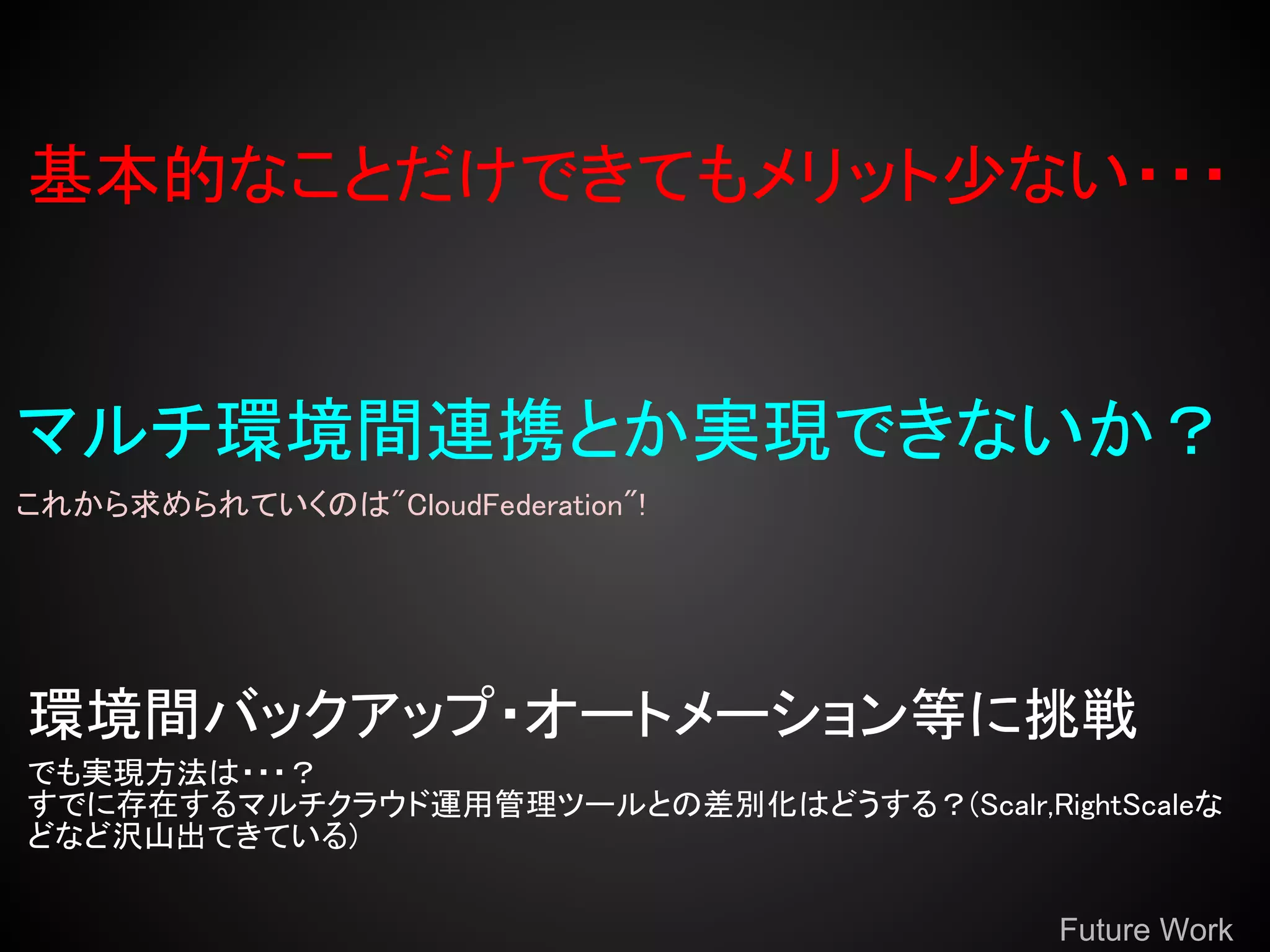 基本的なことだけできてもメリット少ない・・・


マルチ環境間連携とか実現できないか？
これから求められていくのは"CloudFederation"!




環境間バックアップ・オートメーション等に挑戦
でも実現方法は・・・？
すでに存在するマルチクラウド運用管理ツールとの差別化はどうする？(Scalr,RightScaleな
どなど沢山出てきている)

                                           Future Work
 