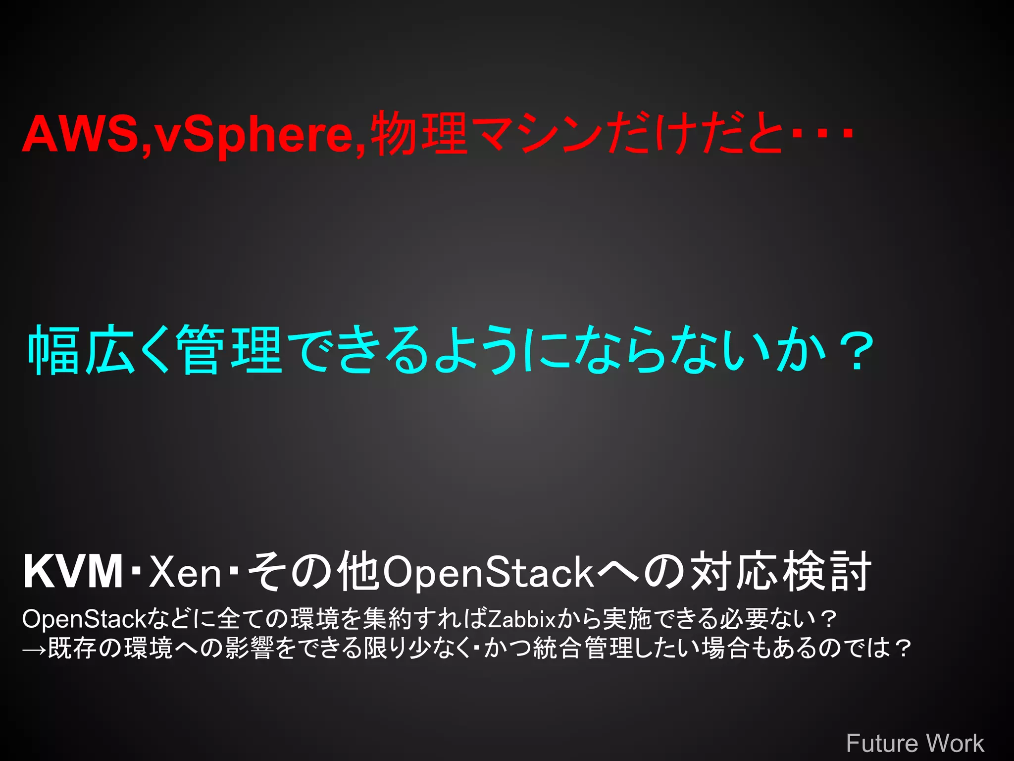 AWS,vSphere,物理マシンだけだと・・・



幅広く管理できるようにならないか？


KVM・Xen・その他OpenStackへの対応検討
OpenStackなどに全ての環境を集約すればZabbixから実施できる必要ない？
→既存の環境への影響をできる限り少なく・かつ統合管理したい場合もあるのでは？


                                     Future Work
 