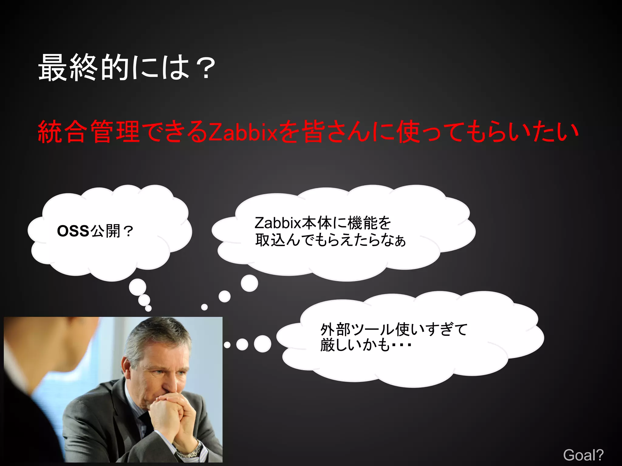 最終的には？

統合管理できるZabbixを皆さんに使ってもらいたい


          Zabbix本体に機能を
OSS公開？
          取込んでもらえたらなぁ




               外部ツール使いすぎて
               厳しいかも・・・




                            Goal?
 