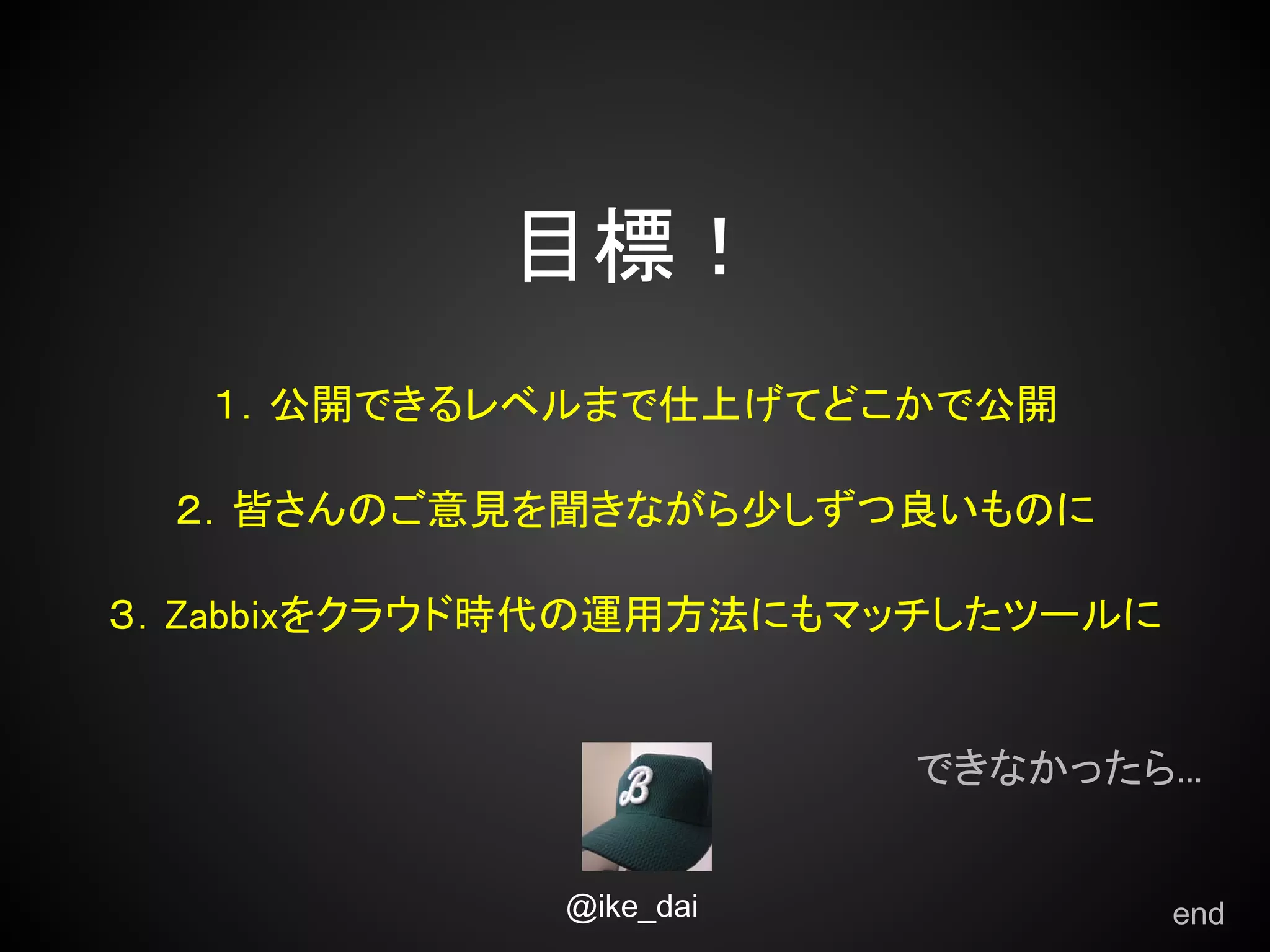 目標！
   １．公開できるレベルまで仕上げてどこかで公開

 ２．皆さんのご意見を聞きながら少しずつ良いものに

３．Zabbixをクラウド時代の運用方法にもマッチしたツールに


                        できなかったら...


             @ike_dai             end
 