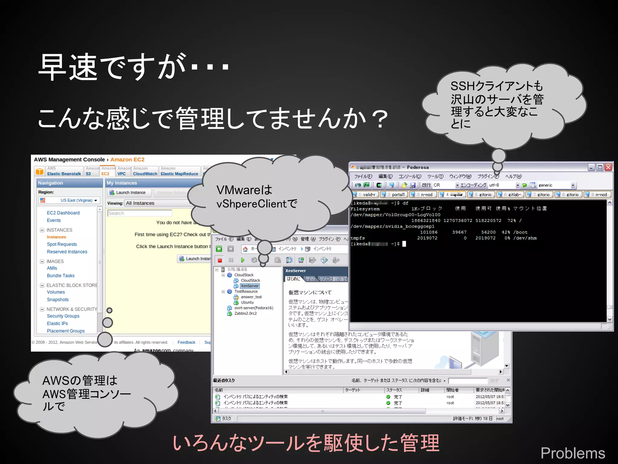 早速ですが・・・                       SSHクライアントも
                               沢山のサーバを管
                               理すると大変なこ
こんな感じで管理してませんか？                とに




              VMwareは
              vShpereClientで




AWSの管理は
AWS管理コンソー
ルで


            いろんなツールを駆使した管理              Problems
 