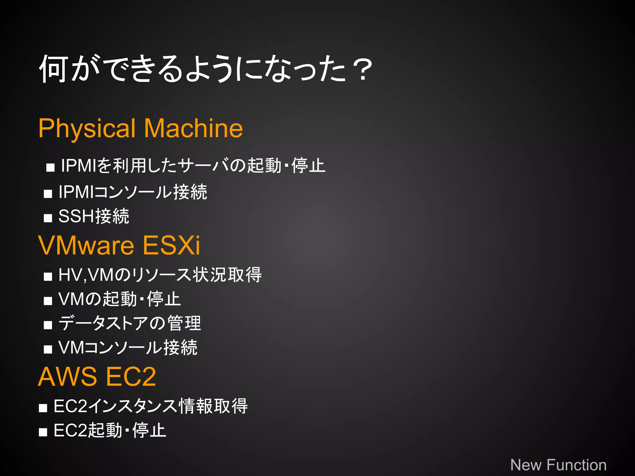 何ができるようになった？
Physical Machine
■ IPMIを利用したサーバの起動・停止
■ IPMIコンソール接続
■ SSH接続
VMware ESXi
■ HV,VMのリソース状況取得
■ VMの起動・停止
■ データストアの管理
■ VMコンソール接続
AWS EC2
■ EC2インスタンス情報取得
■ EC2起動・停止
                       New Function
 