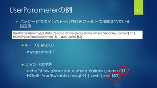 UserParameterの例 11
UserParameter=mysql.status[*],echo "show global status where Variable_name='$1';" |
HOME=/var/lib/zabbix mysql -N | awk '{print $$2}'
 パッケージでのインストール時にデフォルトで用意されている
設定例
 キー（引数あり）
mysql.status[*]
 コマンド文字列
echo "show global status where Variable_name='$1';" |
HOME=/var/lib/zabbix mysql -N | awk '{print $$2}'
 