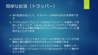 簡単な拡張（トラッパー）
 別の拡張方法として、トラッパーと呼ばれるものを使用でき
る
 アイテムのタイプとして「Zabbixトラッパー」を選択して作
成しておくことで、zabbix_senderというコマンドを使用し
て、アイテムの値を任意のタイミングでZabbixサーバーに通
知することができる
 Zabbixエージェントをインストールできないサーバーから定
期的に値の通知だけを行わせることにも使用できる
 システムリソースのメトリクスだけではなく、各種センサー
の値や業務システムのメトリクスをZabbixサーバーに集約す
ることも可
12
 