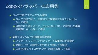 Zabbixトラッパーの応用例
 ジョブの終了ステータスの通知
 ジョブの終了時に、正常終了か異常終了かをZabbixサー
バーに通知
 通知された値によって、Zabbixのトリガーで判定して運用
管理者にメールなどで通知
 業務システムなどの指標値の視覚化
 アンケートシステムでのアンケート収集状況を視覚化
 登録ユーザーの属性に合わせて分類して視覚化
 IoTの各種デバイスやセンサーの値を収集して監視
14
 