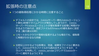 拡張時の注意点
 1つの値取得処理にかかる時間に注意すること
 デフォルトの設定では、Zabbixサーバー側もZabbixエージェン
ト側も3秒間でタイムアウトが発生してしまうので、Zabbix
サーバーやZabbixエージェントが値を取得する処理に時間がか
かるようであれば、設定ファイルのTimeoutの値を長めに設定
する（最大値は30秒）
 リモートからクラウド環境を監視するような場合でも、値取得
に時間がかかるなら同様
 30秒以上かかるような処理は、別途、結果をファイルに書き出
して、Zabbixがそのファイルから読み出すようにするか、ト
ラッパーを利用して、zabbix_senderコマンドでZabbixサー
バーに通知するようにする
18
 