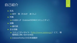 自己紹介
 氏名
 田中 敦（たなか あつし）
 所属
 ZABBIX-JP（Zabbixの日本のコミュニティ）
 役職
 副代表
 主な活動
 コミュニティサイト（http://www.zabbix.jp/）にて、情
報発信と問い合わせ対応
 ZabbixのUIなどの日本語翻訳
2
 
