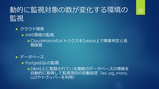 動的に監視対象の数が変化する環境の
監視
 クラウド環境
 AWS環境の監視
CloudWatchのメトリクスをZabbix上で障害判定と長
期保管
 データベース
 PostgreSQLの監視
DBMS上に登録されている複数のデータベースの情報を
自動的に取得して監視項目の自動設定（ex. pg_monz、
LLDやトラッパーを利用）
20
 