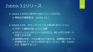 Zabbix 3.2リリース
 Zabbix 3.2が2016年9月14日にリリースされた。
 現時点の最新版は、Zabbix 3.2.1
 Zabbix 3.2は、ポイントリリースと呼ばれるバージョン
 サポート期間が短いことに注意
 次のバージョンがリリースされたら、約1ヶ月でサポート
が終了する予定
 長期間のサポートが必要なのであれば、長期間のサポート
が用意されているLTSと呼ばれるバージョン（例：Zabbix
3.0）を選択すること
24
 