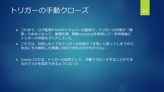 トリガーの手動クローズ
 これまで、ログ監視やSNMPトラッパーの監視で、トリガーの状態が「障
害」のままとなって、無理矢理、関数nodata()を使用して一定時間後に
トリガーの状態をクリアしていた
 これでは、対処しなくてもトリガーの状態が「正常」に戻ってしまうので、
本当にその検知した障害に対応できたのかがわからない
 Zabbix 3.2では、トリガーの設定として、手動でクローズすることができ
るかどうかを設定できるようになった
26
 