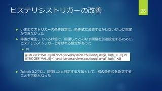ヒステリシストリガーの改善
 いままでのトリガーの条件設定は、条件式に合致するかしないかしか指定
ができなかった
 障害が発生している状態で、回復したとみなす閾値を別途設定するために、
ヒステリシストリガーと呼ばれる設定があった
 例
 Zabbix 3.2では、回復したと判定する方法として、別の条件式を設定する
ことも可能となった
28
({TRIGGER.VALUE}=0 and {server:system.cpu.load[,avg1].last()}>10) or
({TRIGGER.VALUE}=1 and {server:system.cpu.load[,avg1].last()}>5)
 