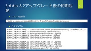 Zabbix 3.2アップグレード後の初期起
動
 コマンド実行例
 ログサンプル
31
30488:20160916:103655.733 current database version (mandatory/optional): 02040000/02040000
30488:20160916:103655.733 required mandatory version: 03020000
30488:20160916:103655.733 starting automatic database upgrade
30488:20160916:103655.836 completed 1% of database upgrade
30488:20160916:103655.852 completed 2% of database upgrade
30488:20160916:103657.732 completed 97% of database upgrade
30488:20160916:103657.736 completed 98% of database upgrade
30488:20160916:103657.737 completed 100% of database upgrade
30488:20160916:103657.737 database upgrade fully completed
# sudo -u zabbix /usr/sbin/zabbix_server -f -c /etc/zabbix/zabbix_server.conf
 