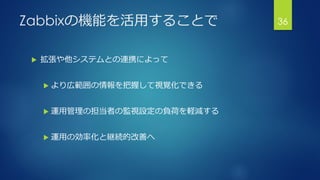 Zabbixの機能を活用することで
 拡張や他システムとの連携によって
 より広範囲の情報を把握して視覚化できる
 運用管理の担当者の監視設定の負荷を軽減する
 運用の効率化と継続的改善へ
36
 