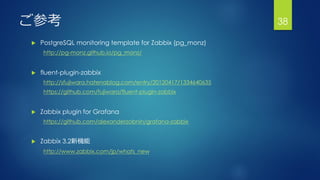 ご参考
 PostgreSQL monitoring template for Zabbix (pg_monz)
http://pg-monz.github.io/pg_monz/
 fluent-plugin-zabbix
http://sfujiwara.hatenablog.com/entry/20120417/1334640635
https://github.com/fujiwara/fluent-plugin-zabbix
 Zabbix plugin for Grafana
https://github.com/alexanderzobnin/grafana-zabbix
 Zabbix 3.2新機能
http://www.zabbix.com/jp/whats_new
38
 