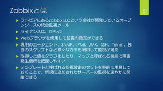 Zabbixとは
 ラトビアにあるZabbix LLCという会社が開発しているオープ
ンソースの統合監視ツール
 ライセンスは、GPLv2
 Webブラウザを使用して監視の設定ができる
 専用のエージェント、SNMP、IPMI、JMX、SSH、Telnet、独
自のスクリプトなど様々な方法を利用して監視が可能
 取得した値をグラフ化したり、マップと呼ばれる機能で障害
発生個所を把握しやすい
 テンプレートと呼ばれる監視設定のセットを事前に用意して
おくことで、新規に追加されたサーバーの監視を速やかに開
始できる
5
 