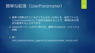 簡単な拡張（UserParameter）
 標準で用意されているアイテムのキー以外にも、設定ファイル
にUserParameterという設定を追加することで、標準以外の項
目も監視することができる
 Zabbixサーバーとのやり取りは、通常...