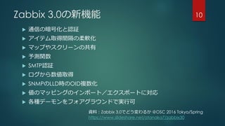 Zabbix 3.0の新機能
 通信の暗号化と認証
 アイテム取得間隔の柔軟化
 マップやスクリーンの共有
 予測関数
 SMTP認証
 ログから数値取得
 SNMPのLLD時のOID複数化
 値のマッピングのインポート／エクスポートに対応
 各種デーモンをフォアグラウンドで実行可
10
資料：Zabbix 3.0でどう変わるか @OSC 2016 Tokyo/Spring
https://www.slideshare.net/atanaka7/zabbix30
 