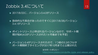 Zabbix 3.4について
 2017/8/22に、バージョン3.4.0がリリース
 致命的な不具合があったのですぐに(2017/8/28)バージョン
3.4.1がリリース
 ポイントリリースと呼ばれるバージョンなので、サポート期
間が短め(4.0がリリースされた1ヶ月後までを予定)
 バージョン3.4がリリースされたので、1つ前の3.2のフルサ
ポート期間終了タイミングが2017年10月までと公開された
13
※サポートポリシー
https://www.zabbix.com/jp/life_cycle_and_release_policy
 