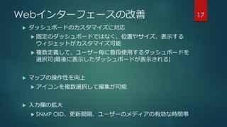 Webインターフェースの改善
 ダッシュボードのカスタマイズに対応
 固定のダッシュボードではなく、位置やサイズ、表示する
ウィジェットがカスタマイズ可能
 複数定義して、ユーザー毎に普段使用するダッシュボードを
選択可(最後に表示したダッシュボードが表示される)
 マップの操作性を向上
 アイコンを複数選択して編集が可能
 入力欄の拡大
 SNMP OID、更新間隔、ユーザーのメディアの有効な時間帯
17
 