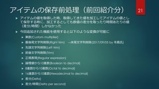 アイテムの保存前処理（前回紹介分）
 アイテムの値を取得した時、取得してきた値を加工してアイテムの値とし
て保存する時に、加工するとしても数値の差分を取ったり時間あたりの値
（差分/時間）しかなかった
 今回追加された機能を使用すると以下のような変換が可能に
 乗数(Custom multiplier)
 最後尾文字列削除(Right trim) →末尾文字列削除(2017/09/05 by 寺島氏)
 先頭文字列削除(Left trim)
 前後文字列削除(Trim)
 正規表現(Regular expression)
 論理値から10進数(Boolean to decimal)
 8進数から10進数(Octal to decimal)
 16進数から10進数(Hexadecimal to decimal)
 差分(Delta)
 差分/時間(Delta per second)
21
 