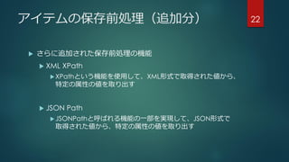 アイテムの保存前処理（追加分）
 さらに追加された保存前処理の機能
 XML XPath
XPathという機能を使用して、XML形式で取得された値から、
特定の属性の値を取り出す
 JSON Path
JSONPathと呼ばれる機能の一部を実現して、JSON形式で
取得された値から、特定の属性の値を取り出す
22
 