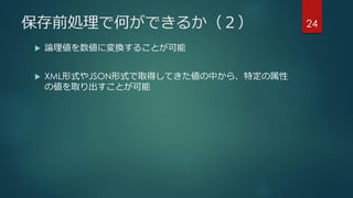 保存前処理で何ができるか（２）
 論理値を数値に変換することが可能
 XML形式やJSON形式で取得してきた値の中から、特定の属性
の値を取り出すことが可能
24
 