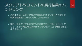 スクリプトやコマンドの実行結果のハ
ンドリング
 これまでは、メディアなどで実行したスクリプトやコマンド
の実行結果をハンドリングしていなかった
 実行したスクリプトやコマンドの終了コードをハンドリング
して、エラー発生時にはWebインタフェース上で確認できる
ようになった
30
 