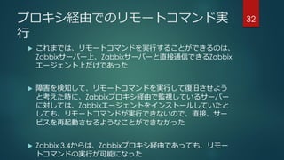 プロキシ経由でのリモートコマンド実
行
 これまでは、リモートコマンドを実行することができるのは、
Zabbixサーバー上、Zabbixサーバーと直接通信できるZabbix
エージェント上だけであった
 障害を検知して、リモートコマンドを実行して復旧させよう
と考えた時に、Zabbixプロキシ経由で監視しているサーバー
に対しては、Zabbixエージェントをインストールしていたと
しても、リモートコマンドが実行できないので、直接、サー
ビスを再起動させるようなことができなかった
 Zabbix 3.4からは、Zabbixプロキシ経由であっても、リモー
トコマンドの実行が可能になった
32
 