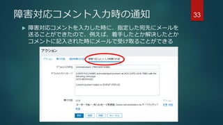 障害対応コメント入力時の通知
 障害対応コメントを入力した時に、指定した宛先にメールを
送ることができたので、例えば、着手したとか解決したとか
コメントに記入された時にメールで受け取ることができる
33
 