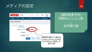 メディアの設定 36
[翻訳変更予定]
同時セッション数
↓
並列実行数
無制限を選択した場合は、
zabbix_server.conf内の
StartAlertersで指定した
数が上限
 