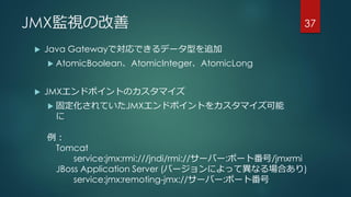 JMX監視の改善
 Java Gatewayで対応できるデータ型を追加
 AtomicBoolean、AtomicInteger、AtomicLong
 JMXエンドポイントのカスタマイズ
 固定化されていたJMXエンドポイントをカスタマイズ可能
に
37
例：
Tomcat
service:jmx:rmi:///jndi/rmi://サーバー:ポート番号/jmxrmi
JBoss Application Server (バージョンによって異なる場合あり)
service:jmx:remoting-jmx://サーバー:ポート番号
 