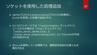ソケットを使用した処理追加
 alerterプロセスとpreprocessingプロセスの処理用に、
Socketを使用した処理が追加された
 3.4.1のパッケージでは「/var/run/zabbix」ディレクトリ、
ソースからの場合は「/tmp」ディレクトリに
「zabbix_server_alerter.sock」と
「zabbix_server_preprocessing.sock」というSocketが作成
され利用される
 SELinuxを使用している環境では、権限設定追加が必要となる
場合がある
39
 
