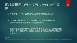正規表現用のライブラリをPCREに変
更
 正規表現として、以前はPOSIX拡張を使用していた
 Zabbix 3.4からは、PCRE(Perl Compatible Regular
Expressions)を使用するよう変更された
 表現の指定方法が異なる部分があるようなので、正規表現を
使用している部分で、以前とは異なる判断がされていないか
注意すること
40
マニュアル：
https://www.zabbix.com/documentation/3.4/manual/installation/upgrade_notes_340#pcre_library_for_regular_expressions
 