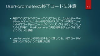 UserParameterの終了コードに注意
 外部スクリプトやアラートスクリプトなど、Zabbixサーバー
やZabbixエージェントから呼び出すスクリプトや実行ファイ
ルの終了コード(exitコード)がハンドリングされるようになっ
たのと同時に、UserParameterの実行結果もチェックされる
ようになった模様
 UserParameterから呼び出すものに関しても、終了コードが
正常(=0)になるように注意が必要
41
 