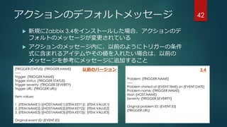 アクションのデフォルトメッセージ
 新規にZabbix 3.4をインストールした場合、アクションのデ
フォルトのメッセージが変更されている
 アクションのメッセージ内に、以前のようにトリガーの条件
式に含まれるアイテムやその値を入れたい場合は、以前の
メッセージを参考にメッセージに追加すること
42
{TRIGGER.STATUS}: {TRIGGER.NAME}
-----
Trigger: {TRIGGER.NAME}
Trigger status: {TRIGGER.STATUS}
Trigger severity: {TRIGGER.SEVERITY}
Trigger URL: {TRIGGER.URL}
Item values:
1. {ITEM.NAME1} ({HOST.NAME1}:{ITEM.KEY1}): {ITEM.VALUE1}
2. {ITEM.NAME2} ({HOST.NAME2}:{ITEM.KEY2}): {ITEM.VALUE2}
3. {ITEM.NAME3} ({HOST.NAME3}:{ITEM.KEY3}): {ITEM.VALUE3}
Original event ID: {EVENT.ID}
Problem: {TRIGGER.NAME}
-----
Problem started at {EVENT.TIME} on {EVENT.DATE}
Problem name: {TRIGGER.NAME}
Host: {HOST.NAME}
Severity: {TRIGGER.SEVERITY}
Original problem ID: {EVENT.ID}
{TRIGGER.URL}
以前のバージョン 3.4
 