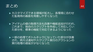 まとめ
 カスタマイズできる領域が拡大し、各環境に合わせ
た監視用の画面を用意しやすくなった
 アイテムの値の取得方法も改善や機能追加が行われ、
これまで、独自のスクリプトを作成して対応してい
た部分を、標準の機能で対応できるようになった
 一部の処理でボトルネックになっていた部分が改善
され、例えば通知やスクリプト実行のアクションの
実行処理の遅延が少なくなった
44
 
