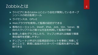 Zabbixとは
 ラトビアにあるZabbix LLCという会社が開発しているオープ
ンソースの統合監視ツール
 ライセンスは、GPLv2
 Webブラウザを使用して監視の設定ができる
 専用のエージェント、SNMP、IPMI、JMX、SSH、Telnet、独
自のスクリプトなど様々な方法を利用して監視が可能
 取得した値をグラフ化したり、マップと呼ばれる機能で障害
発生個所を把握しやすい
 テンプレートと呼ばれる監視設定のセットを事前に用意して
おくことで、新規に追加されたサーバーの監視を速やかに開
始できる
6
 