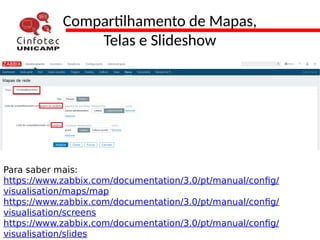 Compartilhamento de Mapas,
Telas e Slideshow
Para saber mais:
https://www.zabbix.com/documentation/3.0/pt/manual/config/
visualisation/maps/map
https://www.zabbix.com/documentation/3.0/pt/manual/config/
visualisation/screens
https://www.zabbix.com/documentation/3.0/pt/manual/config/
visualisation/slides
 