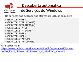 Descoberta automática
de Serviços do Windows
Os serviços são descobertos através do LLD, as seguintes
macros são utilizadas:{#SERVICE.NAME}
{#SERVICE.DISPLAYNAME}
{#SERVICE.DESCRIPTION}
{#SERVICE.STATE}
{#SERVICE.STATENAME}
{#SERVICE.PATH}
{#SERVICE.USER}
{#SERVICE.STARTUP}
{#SERVICE.STARTUPNAME}
Para saber mais:
https://www.zabbix.com/documentation/3.0/pt/manual/discove
ry/low_level_discovery#discovery_of_windows_services
 