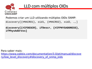 LLD com múltiplos OIDs
Podemos criar um LLD utilizando múltiplos OIDs SNMP:
discovery[{#MACRO1}, oid1, {#MACRO2}, oid2, …,]
discovery[{#IFDESCR}, ifDescr, {#IFPHYSADDRESS},
ifPhysAddress]
Para saber mais:
https://www.zabbix.com/documentation/3.0/pt/manual/discove
ry/low_level_discovery#discovery_of_snmp_oids
 