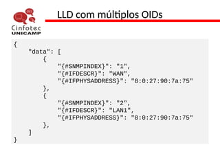 LLD com múltiplos OIDs
{
"data": [
{
"{#SNMPINDEX}": "1",
"{#IFDESCR}": "WAN",
"{#IFPHYSADDRESS}": "8:0:27:90:7a:75"
},
{
"{#SNMPINDEX}": "2",
"{#IFDESCR}": "LAN1",
"{#IFPHYSADDRESS}": "8:0:27:90:7a:75"
},
]
}
 