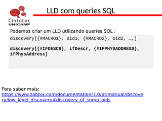 LLD com queries SQL
Podemos criar um LLD utilizando queries SQL :
discovery[{#MACRO1}, oid1, {#MACRO2}, oid2, …,]
discovery[{#IFDESCR}, ifDescr, {#IFPHYSADDRESS},
ifPhysAddress]
Para saber mais:
https://www.zabbix.com/documentation/3.0/pt/manual/discove
ry/low_level_discovery#discovery_of_snmp_oids
 