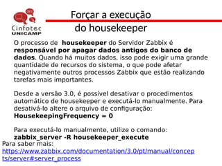 Forçar a execução
do housekeeper
O processo de housekeeper do Servidor Zabbix é
responsável por apagar dados antigos do banco de
dados. Quando há muitos dados, isso pode exigir uma grande
quantidade de recursos do sistema, o que pode afetar
negativamente outros processos Zabbix que estão realizando
tarefas mais importantes.
Desde a versão 3.0, é possível desativar o procedimentos
automático de housekeeper e executá-lo manualmente. Para
desativá-lo altere o arquivo de configuração:
HousekeepingFrequency = 0
Para executá-lo manualmente, utilize o comando:
zabbix_server -R housekeeper_execute
Para saber mais:
https://www.zabbix.com/documentation/3.0/pt/manual/concep
ts/server#server_process
 