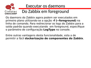 Executar os daemons
Do Zabbix em foreground
Os daemons do Zabbix agora podem ser executados em
primeiro plano utilizando-se a opção -f (--foreground) na
linha de comando. Para redirecionar os logs do Zabbix para a
saída padrão quando executando em foreground, especifique
o parâmetro de configuração LogType no console.
Entre outras vantagens desta funcionalidade, esta a de
permitir a fácil dockerização de componentes do Zabbix.
 