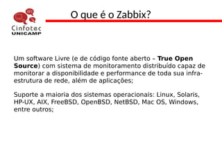 O que é o Zabbix?
Um software Livre (e de código fonte aberto – True Open
Source) com sistema de monitoramento distribuído capaz de
monitorar a disponibilidade e performance de toda sua infra-
estrutura de rede, além de aplicações;
Suporte a maioria dos sistemas operacionais: Linux, Solaris,
HP-UX, AIX, FreeBSD, OpenBSD, NetBSD, Mac OS, Windows,
entre outros;
 