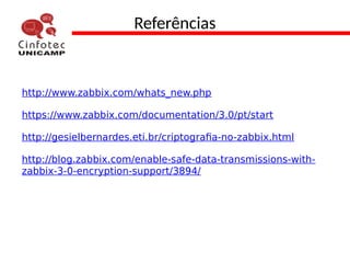 Referências
http://www.zabbix.com/whats_new.php
https://www.zabbix.com/documentation/3.0/pt/start
http://gesielbernardes.eti.br/criptografia-no-zabbix.html
http://blog.zabbix.com/enable-safe-data-transmissions-with-
zabbix-3-0-encryption-support/3894/
 