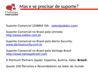 Mas e se precisar de suporte?
Suporte Comercial (ZABBIX SIA - sales@zabbix.com)
Suporte Comercial no Brasil pela Unirede:
http://www.zabbix.com.br
Suporte Comercial no Brasil pela Alerta Security:
www.alertasecurity.com.br
Suporte Comercial no Brasil pela Vantage Brazil
http://www.vantagebrazil.com
6 Premium Partners (Japão, Espanha, Áustria, Itália, Brasil)
Quase 100 Parceiros e Revendedores ao redor do mundo
 