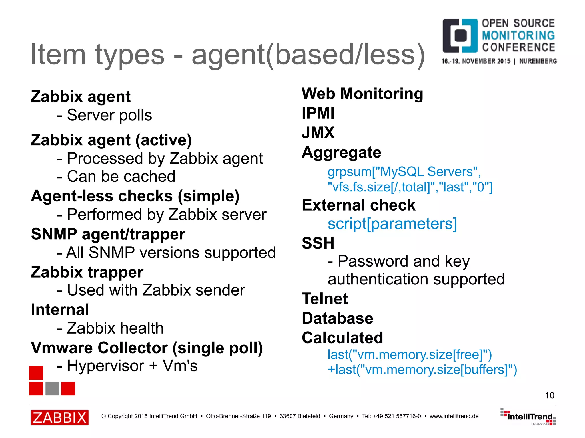 © Copyright 2015 IntelliTrend GmbH • Otto-Brenner-Straße 119 • 33607 Bielefeld • Germany • Tel: +49 521 557716-0 • www.intellitrend.de
10
Item types - agent(based/less)
Zabbix agent
- Server polls
Zabbix agent (active)
- Processed by Zabbix agent
- Can be cached
Agent-less checks (simple)
- Performed by Zabbix server
SNMP agent/trapper
- All SNMP versions supported
Zabbix trapper
- Used with Zabbix sender
Internal
- Zabbix health
Vmware Collector (single poll)
- Hypervisor + Vm's
Web Monitoring
IPMI
JMX
Aggregate
grpsum["MySQL Servers",
"vfs.fs.size[/,total]","last","0"]
External check
script[parameters]
SSH
- Password and key
authentication supported
Telnet
Database
Calculated
last("vm.memory.size[free]")
+last("vm.memory.size[buffers]")
 