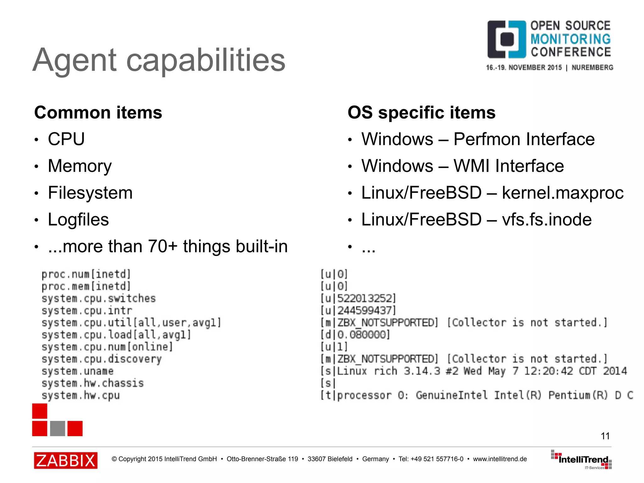 © Copyright 2015 IntelliTrend GmbH • Otto-Brenner-Straße 119 • 33607 Bielefeld • Germany • Tel: +49 521 557716-0 • www.intellitrend.de
11
Agent capabilities
Common items
● CPU
● Memory
● Filesystem
● Logfiles
● ...more than 70+ things built-in
OS specific items
● Windows – Perfmon Interface
● Windows – WMI Interface
● Linux/FreeBSD – kernel.maxproc
● Linux/FreeBSD – vfs.fs.inode
● ...
 